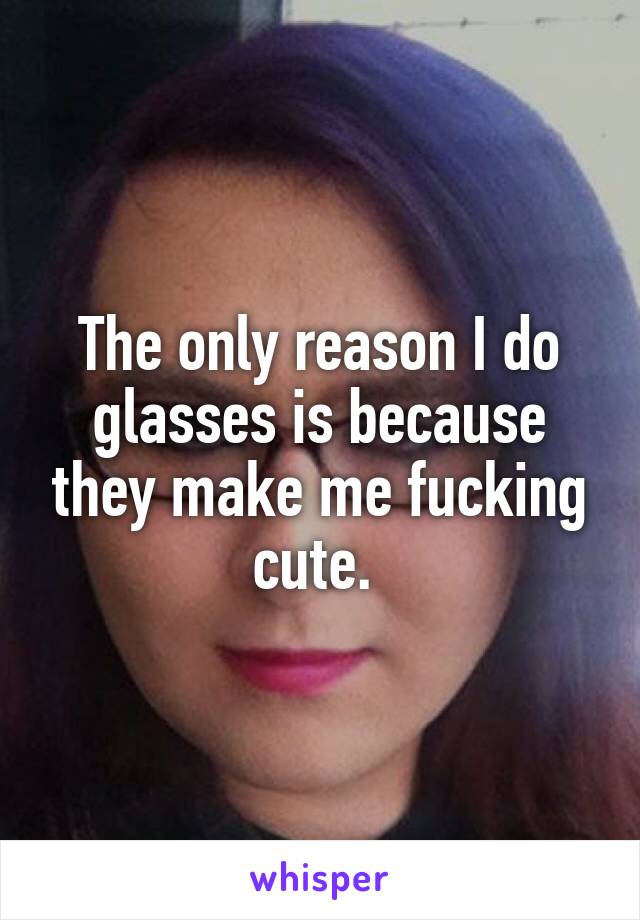 The only reason I do glasses is because they make me fucking cute. 