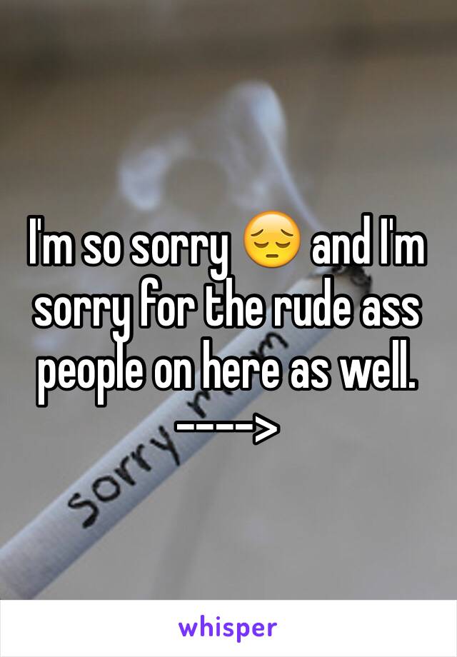 I'm so sorry 😔 and I'm sorry for the rude ass people on here as well.  
---->