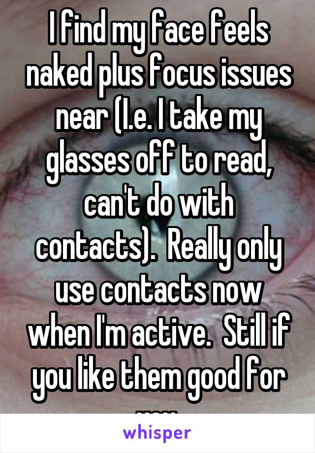 I find my face feels naked plus focus issues near (I.e. I take my glasses off to read, can't do with contacts).  Really only use contacts now when I'm active.  Still if you like them good for you.