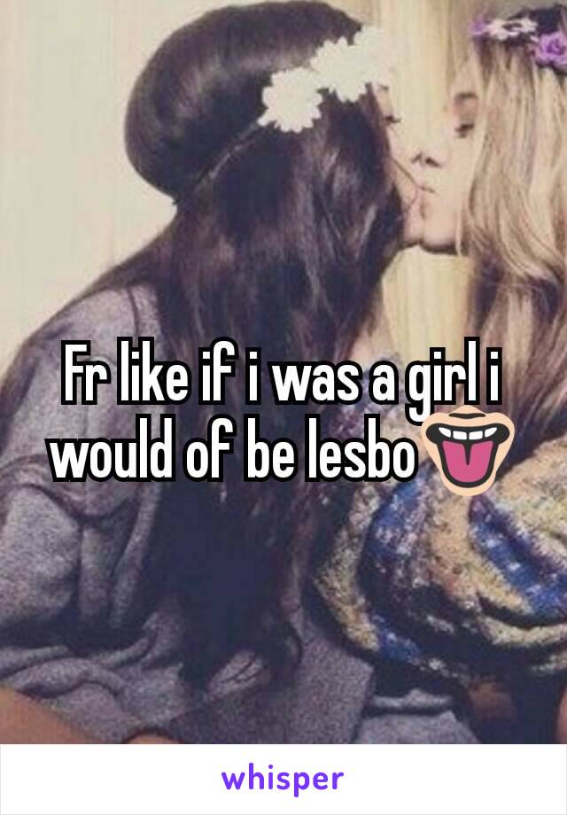Fr like if i was a girl i would of be lesbo👅