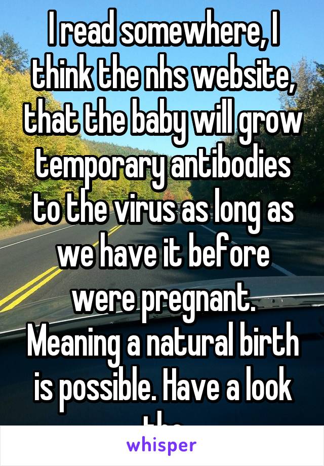I read somewhere, I think the nhs website, that the baby will grow temporary antibodies to the virus as long as we have it before were pregnant. Meaning a natural birth is possible. Have a look tho