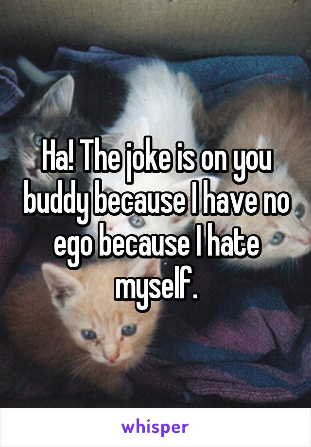 Ha! The joke is on you buddy because I have no ego because I hate myself.