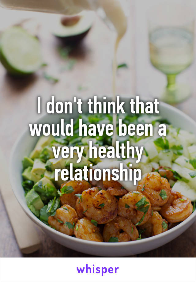 I don't think that would have been a very healthy relationship
