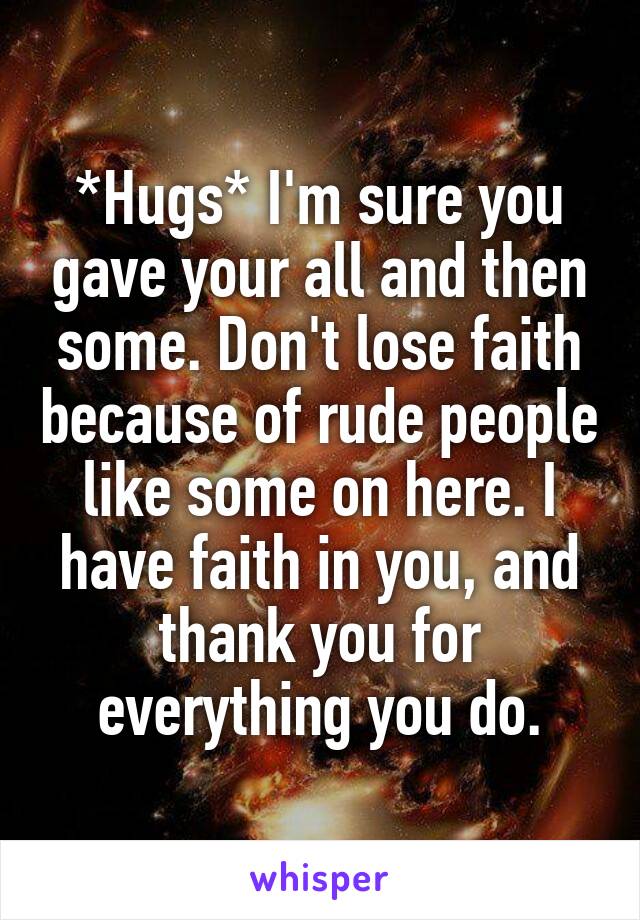 *Hugs* I'm sure you gave your all and then some. Don't lose faith because of rude people like some on here. I have faith in you, and thank you for everything you do.