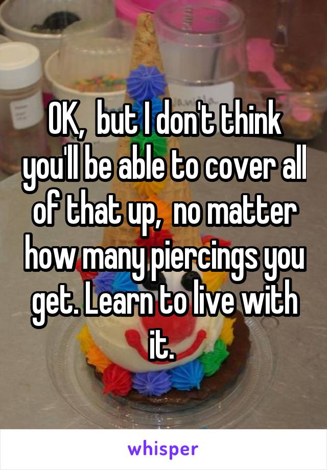 OK,  but I don't think you'll be able to cover all of that up,  no matter how many piercings you get. Learn to live with it. 