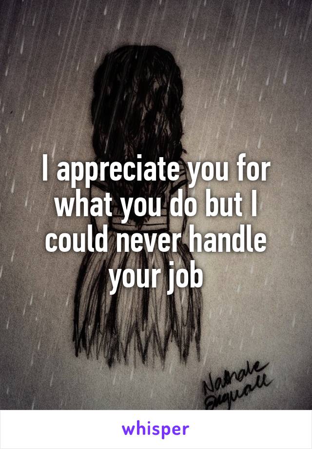 I appreciate you for what you do but I could never handle your job