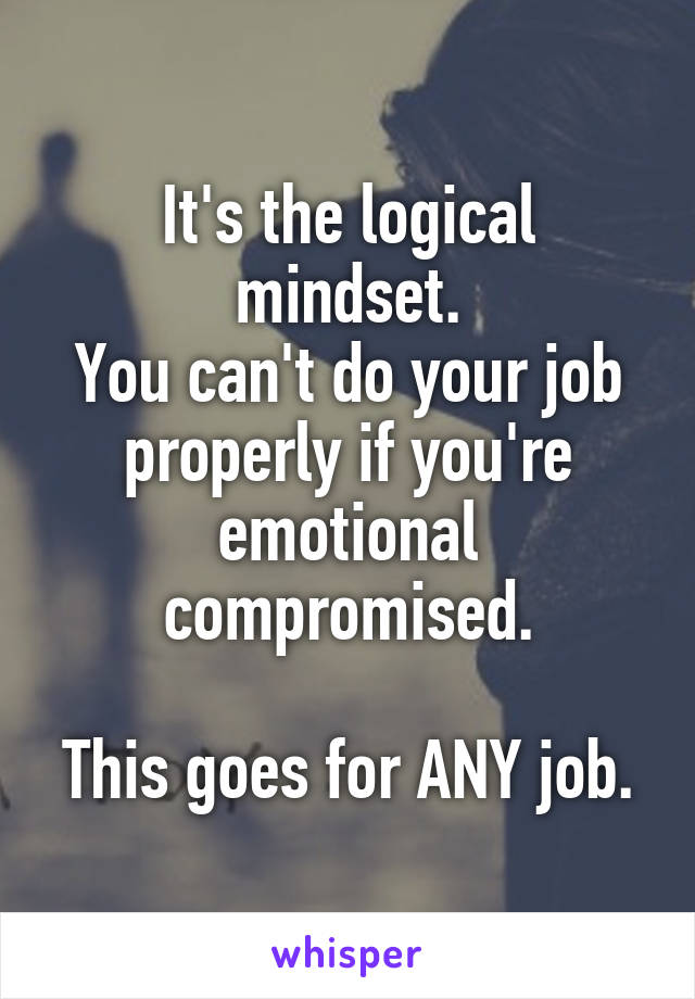 It's the logical mindset.
You can't do your job properly if you're emotional compromised.

This goes for ANY job.