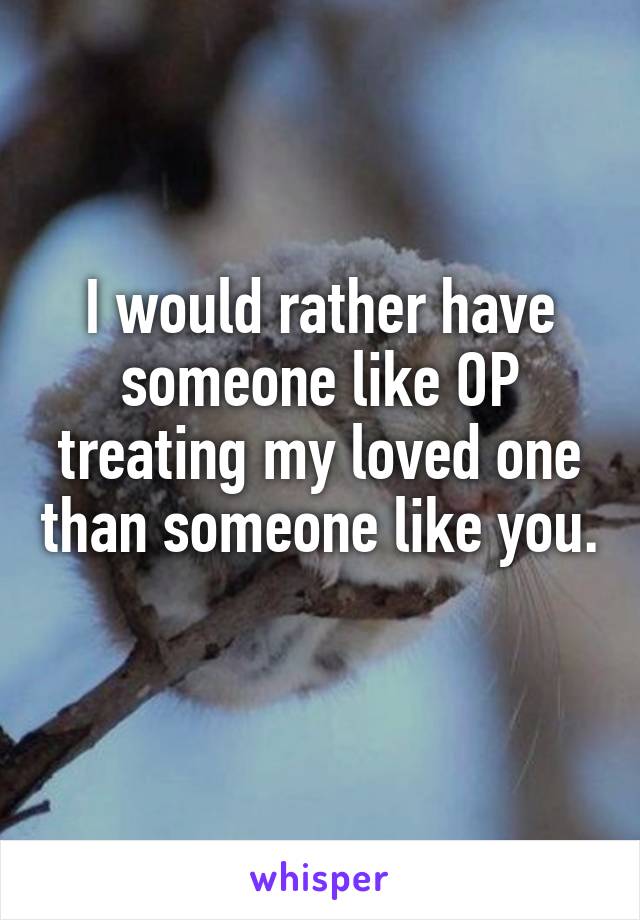 I would rather have someone like OP treating my loved one than someone like you. 