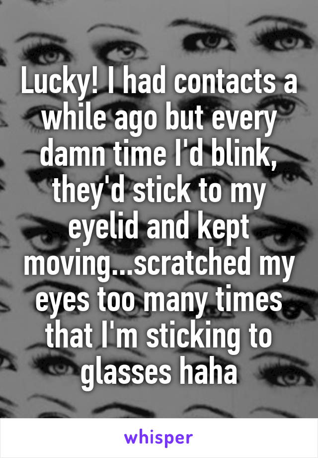 Lucky! I had contacts a while ago but every damn time I'd blink, they'd stick to my eyelid and kept moving...scratched my eyes too many times that I'm sticking to glasses haha
