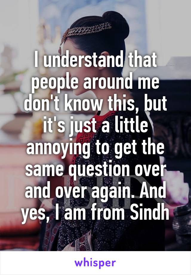 I understand that people around me don't know this, but it's just a little annoying to get the same question over and over again. And yes, I am from Sindh