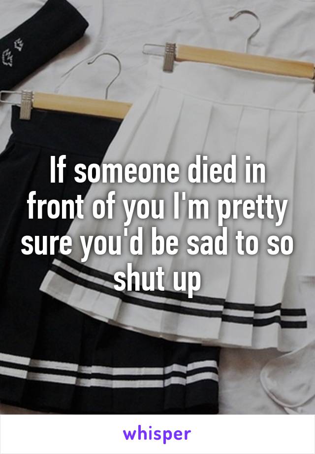 If someone died in front of you I'm pretty sure you'd be sad to so shut up