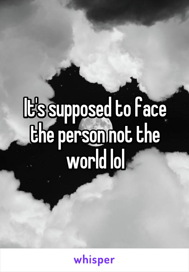 It's supposed to face the person not the world lol