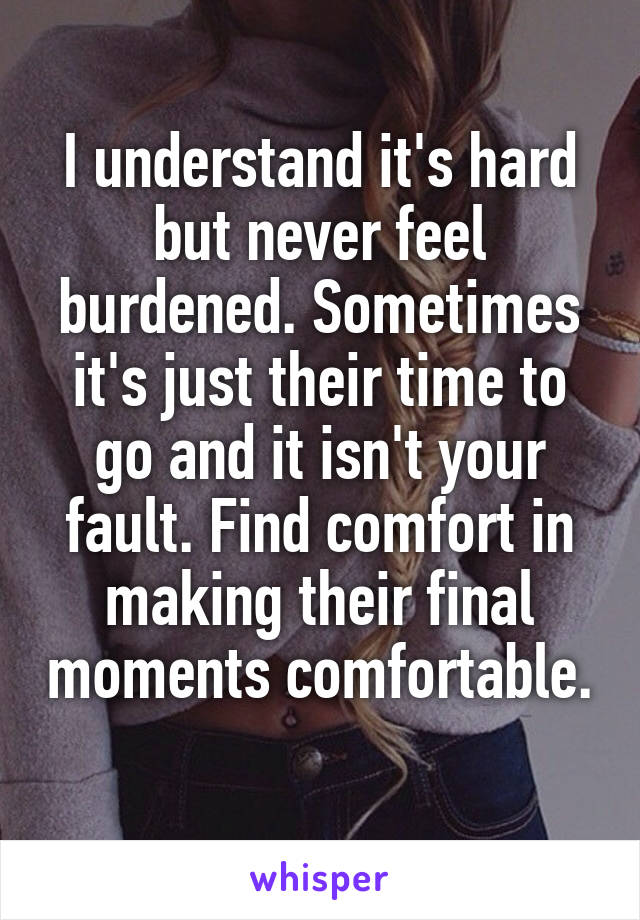 I understand it's hard but never feel burdened. Sometimes it's just their time to go and it isn't your fault. Find comfort in making their final moments comfortable. 