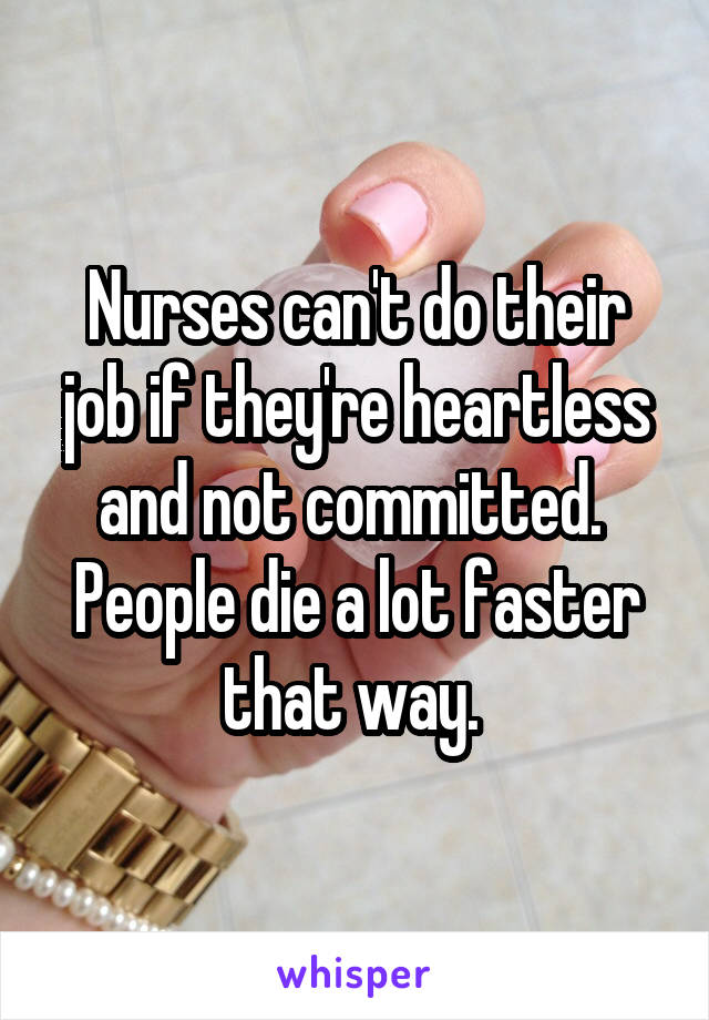 Nurses can't do their job if they're heartless and not committed. 
People die a lot faster that way. 