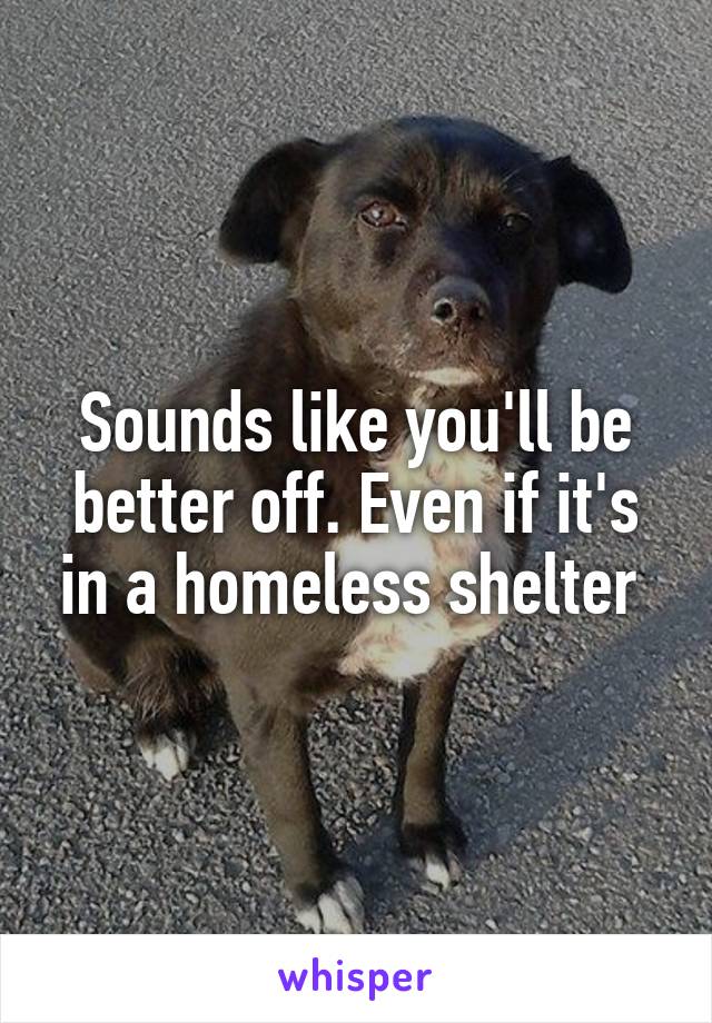Sounds like you'll be better off. Even if it's in a homeless shelter 