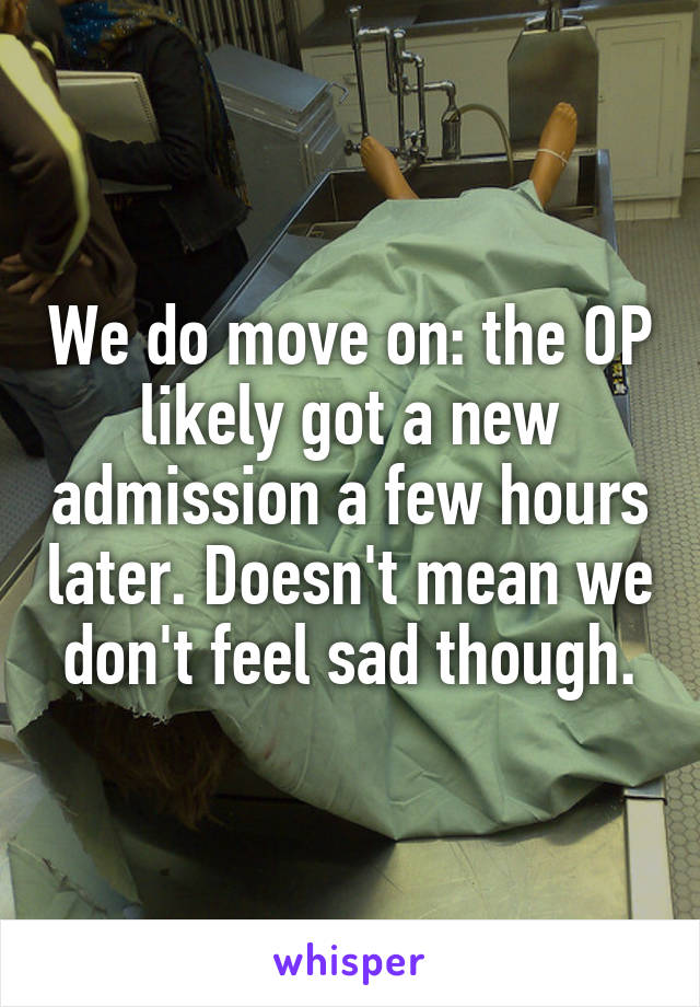 We do move on: the OP likely got a new admission a few hours later. Doesn't mean we don't feel sad though.