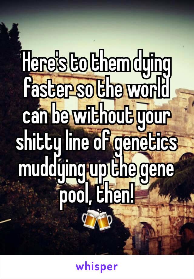 Here's to them dying faster so the world can be without your shitty line of genetics muddying up the gene pool, then!
🍻