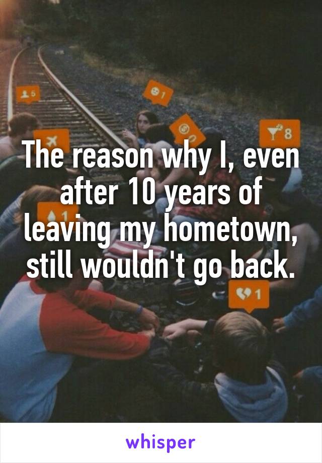 The reason why I, even after 10 years of leaving my hometown, still wouldn't go back.
