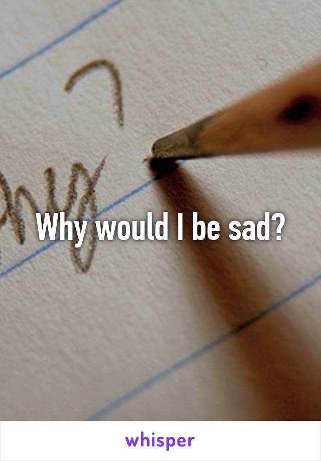 Why would I be sad?