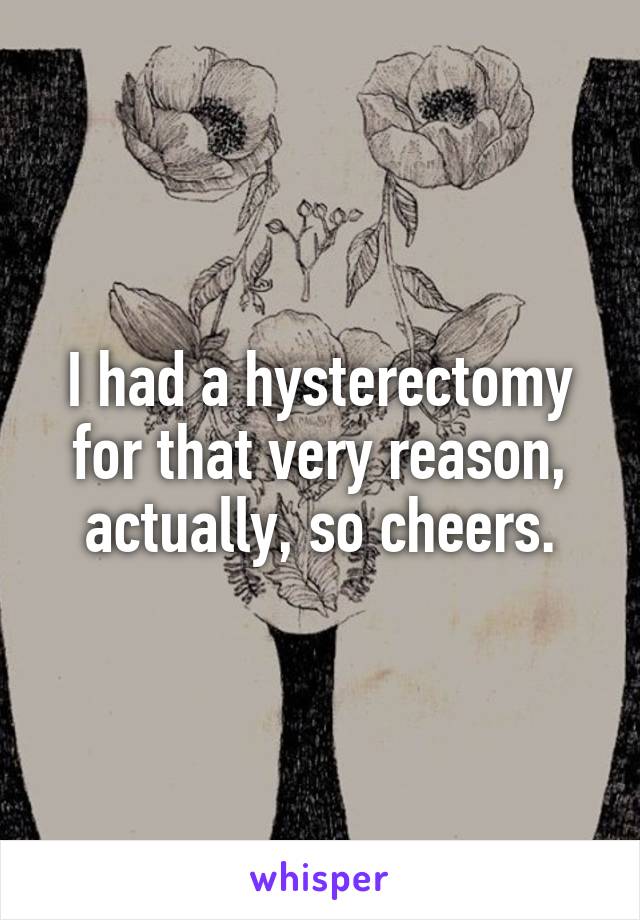 I had a hysterectomy for that very reason, actually, so cheers.