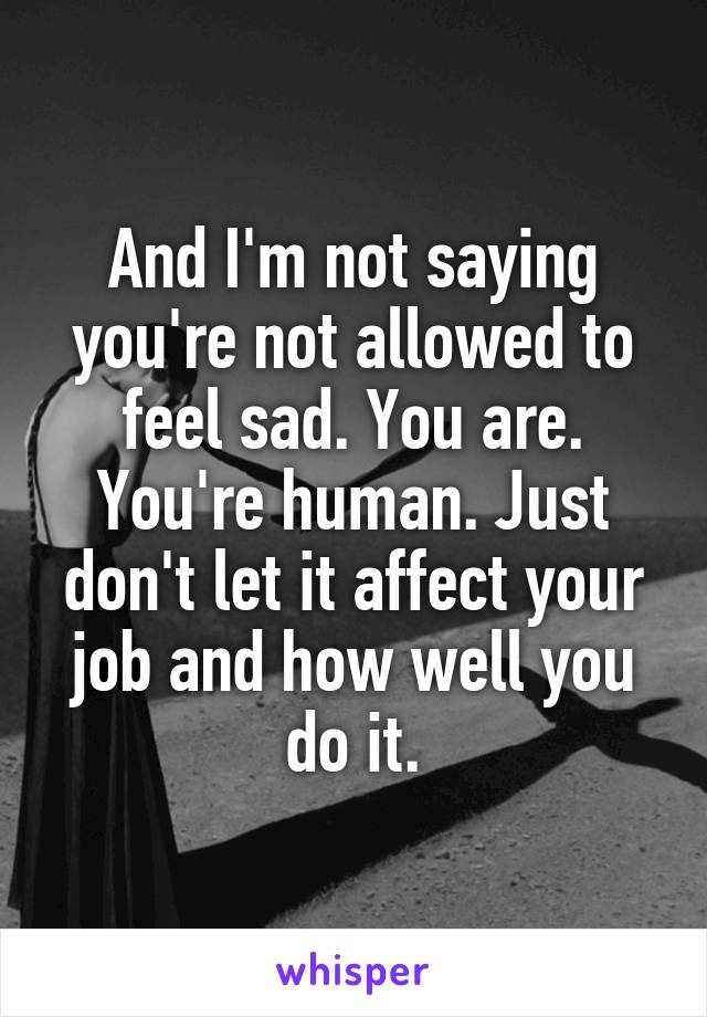 And I'm not saying you're not allowed to feel sad. You are. You're human. Just don't let it affect your job and how well you do it.