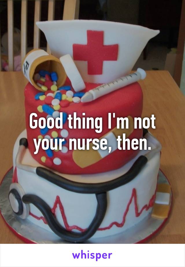 Good thing I'm not your nurse, then.