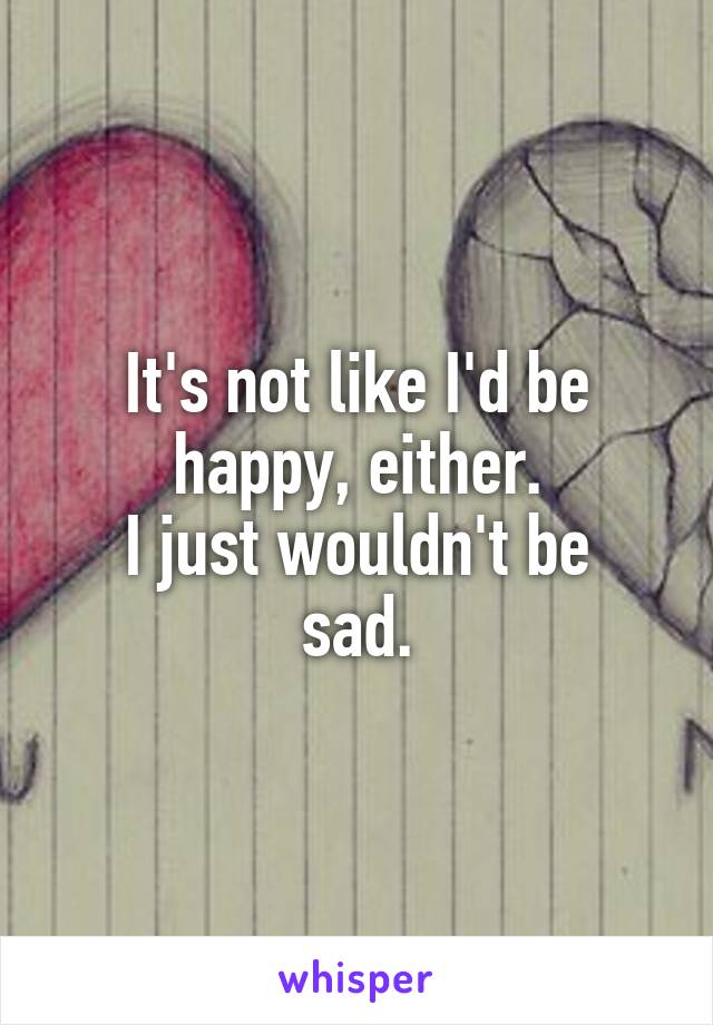 It's not like I'd be happy, either.
I just wouldn't be sad.