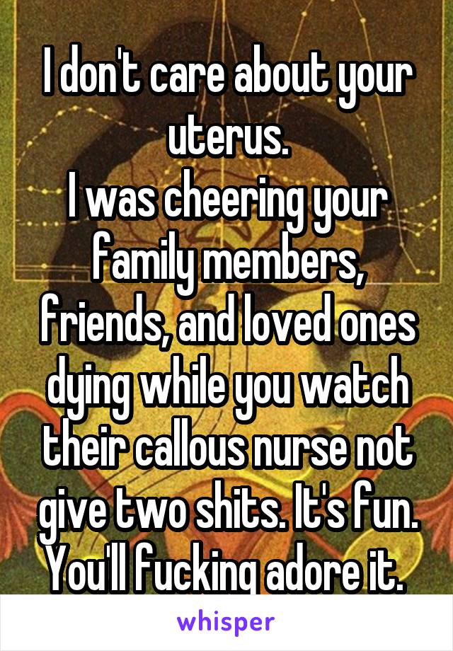 I don't care about your uterus.
I was cheering your family members, friends, and loved ones dying while you watch their callous nurse not give two shits. It's fun. You'll fucking adore it. 