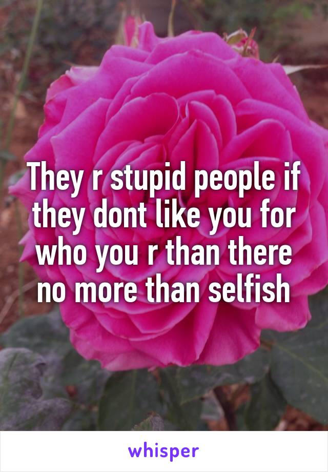 They r stupid people if they dont like you for who you r than there no more than selfish