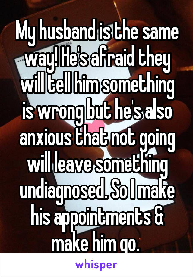 My husband is the same way! He's afraid they will tell him something is wrong but he's also anxious that not going will leave something undiagnosed. So I make his appointments & make him go. 