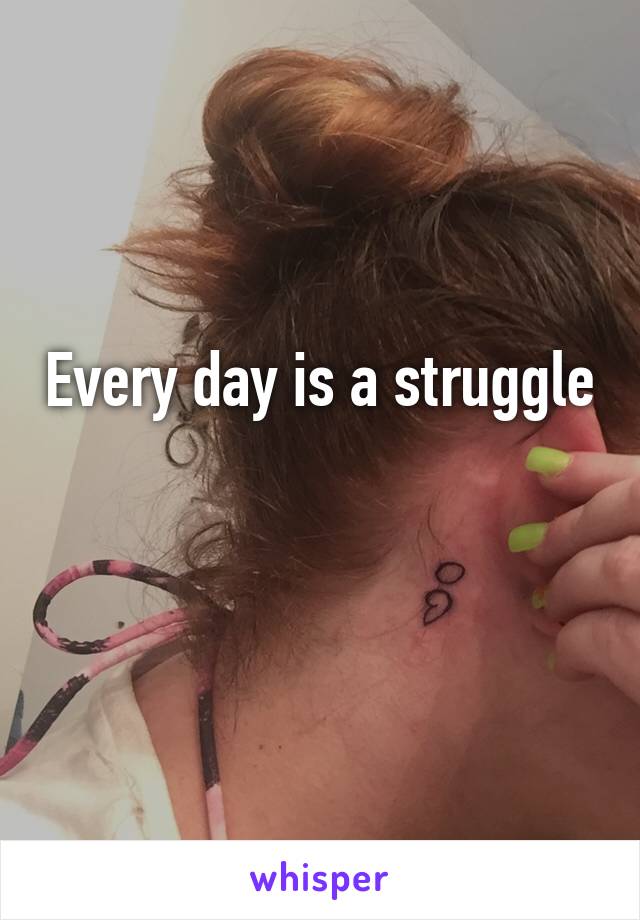 Every day is a struggle 
