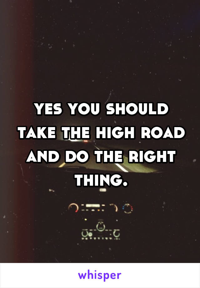 yes you should take the high road and do the right thing.