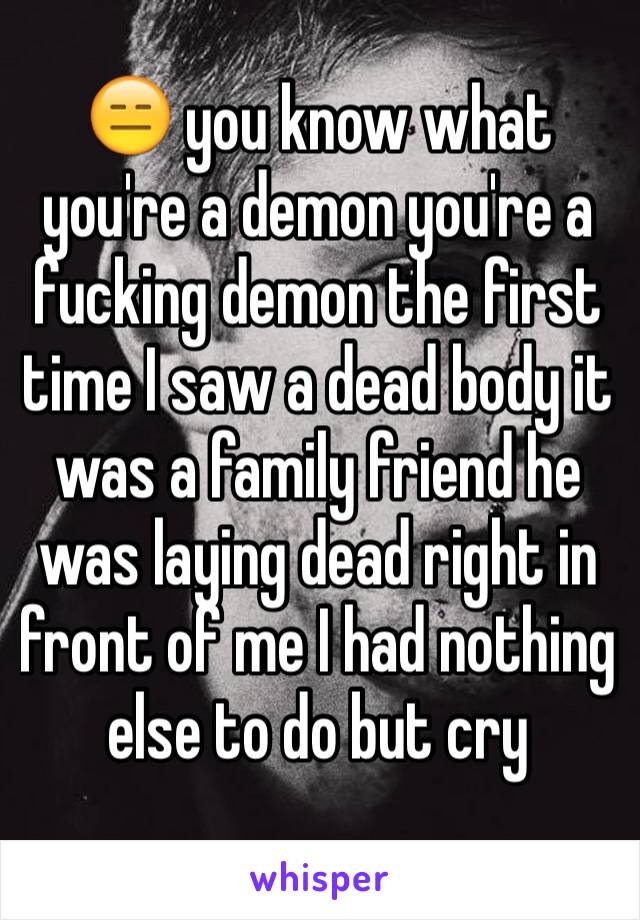 😑 you know what you're a demon you're a fucking demon the first time I saw a dead body it was a family friend he was laying dead right in front of me I had nothing else to do but cry