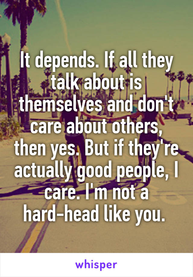 It depends. If all they talk about is themselves and don't care about others, then yes. But if they're actually good people, I care. I'm not a hard-head like you. 