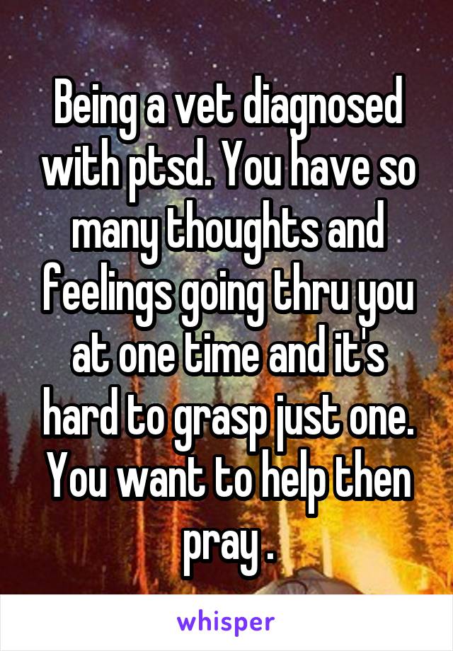 Being a vet diagnosed with ptsd. You have so many thoughts and feelings going thru you at one time and it's hard to grasp just one. You want to help then pray .