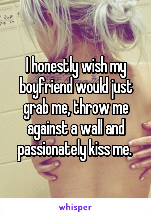 I honestly wish my boyfriend would just grab me, throw me against a wall and passionately kiss me. 