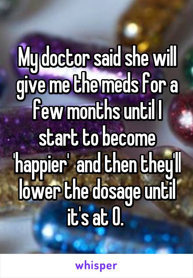 My doctor said she will give me the meds for a few months until I start to become 'happier'  and then they'll lower the dosage until it's at 0. 