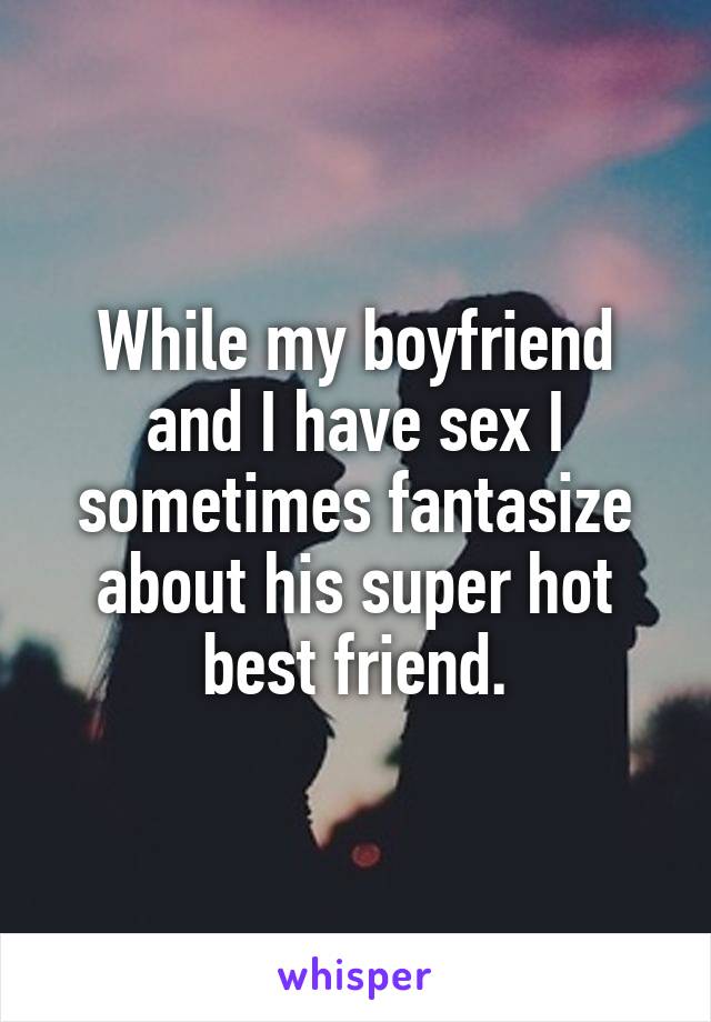 While my boyfriend and I have sex I sometimes fantasize about his super hot best friend.