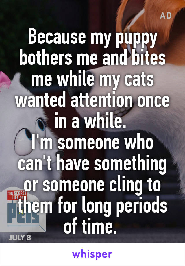 Because my puppy bothers me and bites me while my cats wanted attention once in a while. 
I'm someone who can't have something or someone cling to them for long periods of time. 