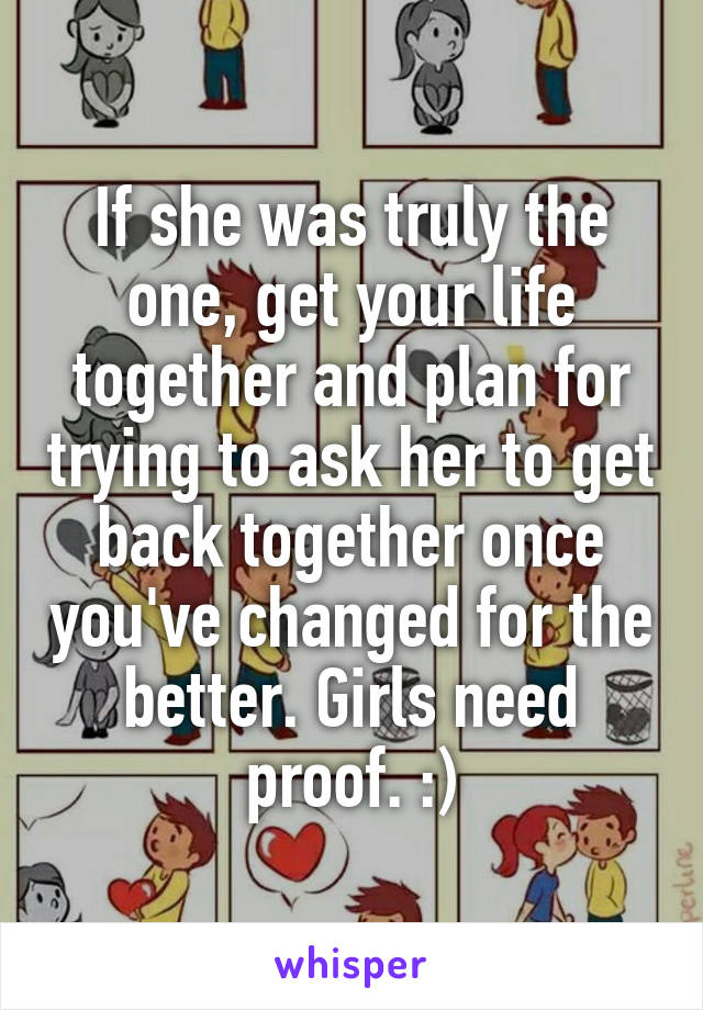 If she was truly the one, get your life together and plan for trying to ask her to get back together once you've changed for the better. Girls need proof. :)