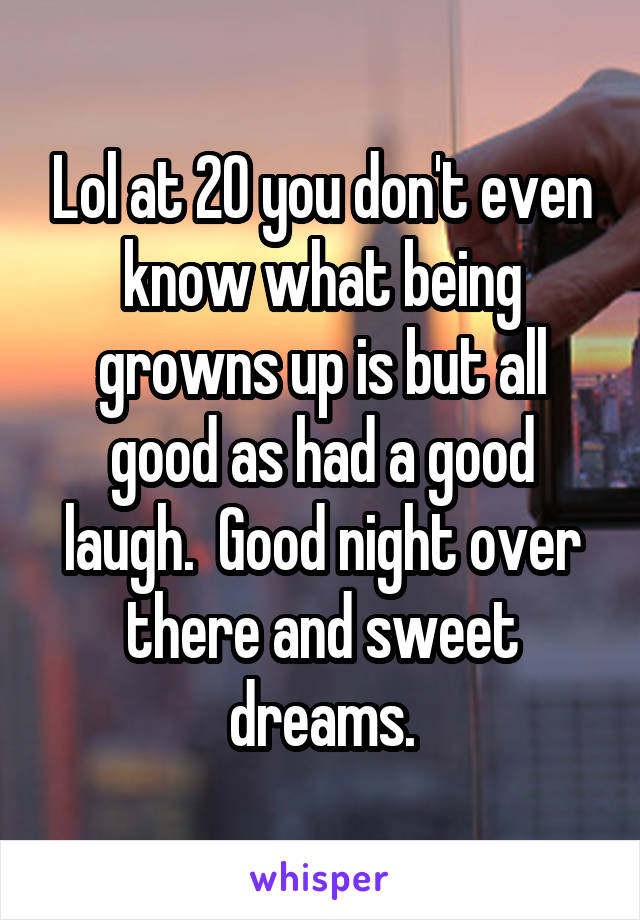 Lol at 20 you don't even know what being growns up is but all good as had a good laugh.  Good night over there and sweet dreams.