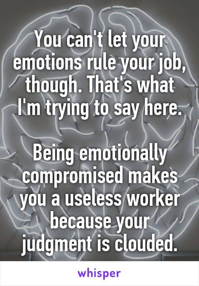 You can't let your emotions rule your job, though. That's what I'm trying to say here.

Being emotionally compromised makes you a useless worker because your judgment is clouded.