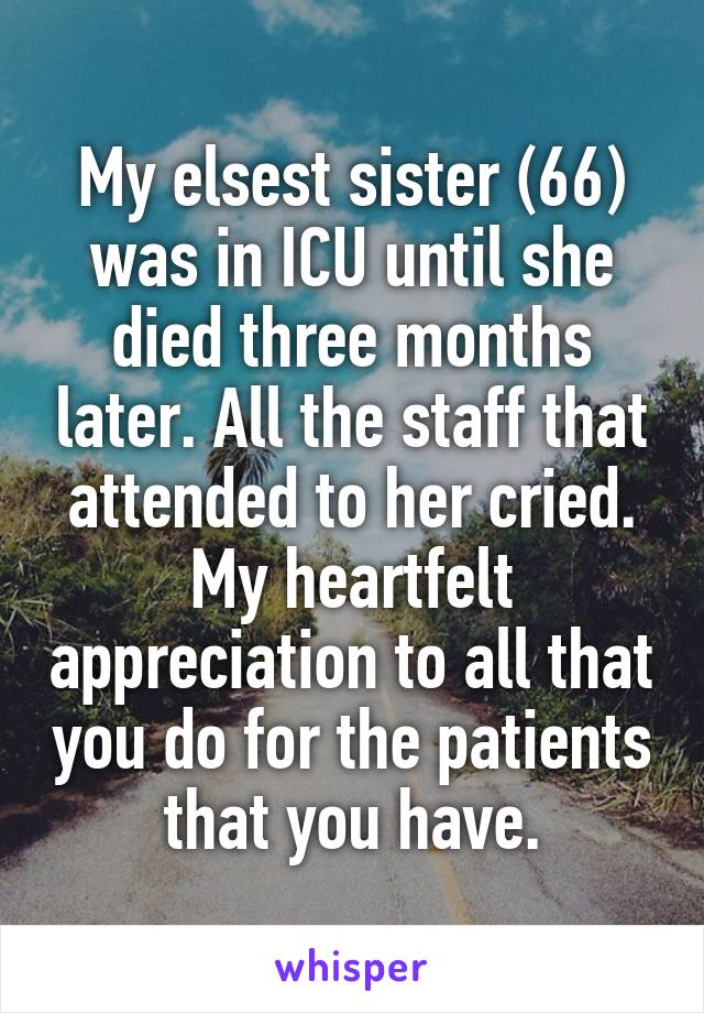 My elsest sister (66) was in ICU until she died three months later. All the staff that attended to her cried. My heartfelt appreciation to all that you do for the patients that you have.