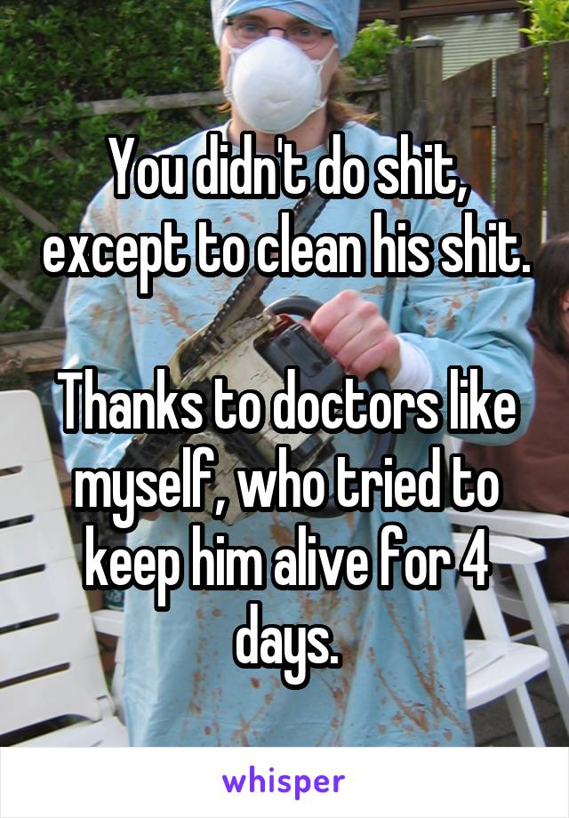 You didn't do shit, except to clean his shit.

Thanks to doctors like myself, who tried to keep him alive for 4 days.