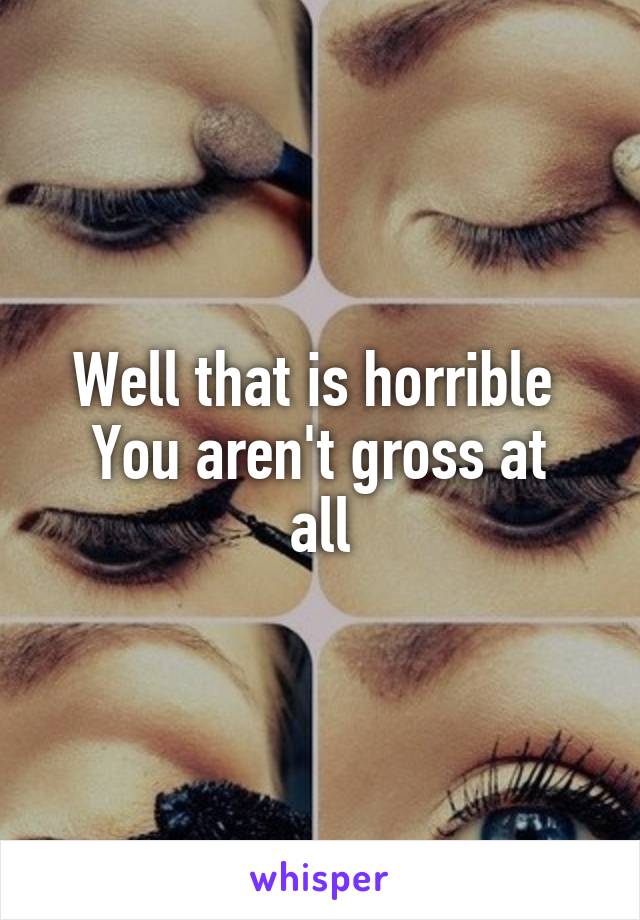Well that is horrible 
You aren't gross at all