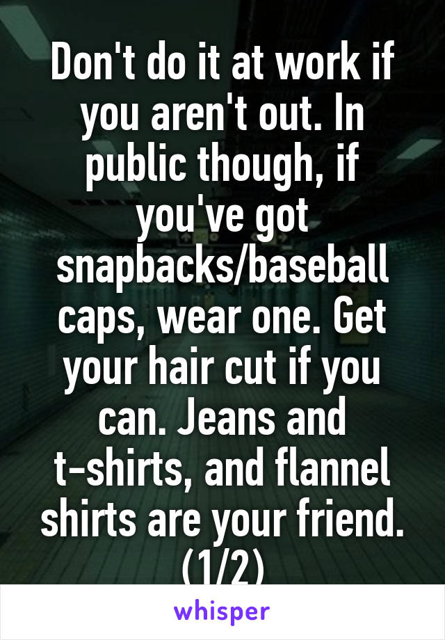 Don't do it at work if you aren't out. In public though, if you've got snapbacks/baseball caps, wear one. Get your hair cut if you can. Jeans and t-shirts, and flannel shirts are your friend. (1/2)