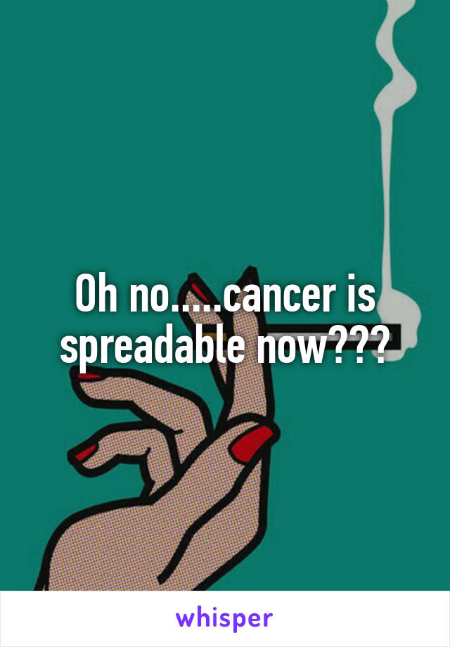 Oh no.....cancer is spreadable now???