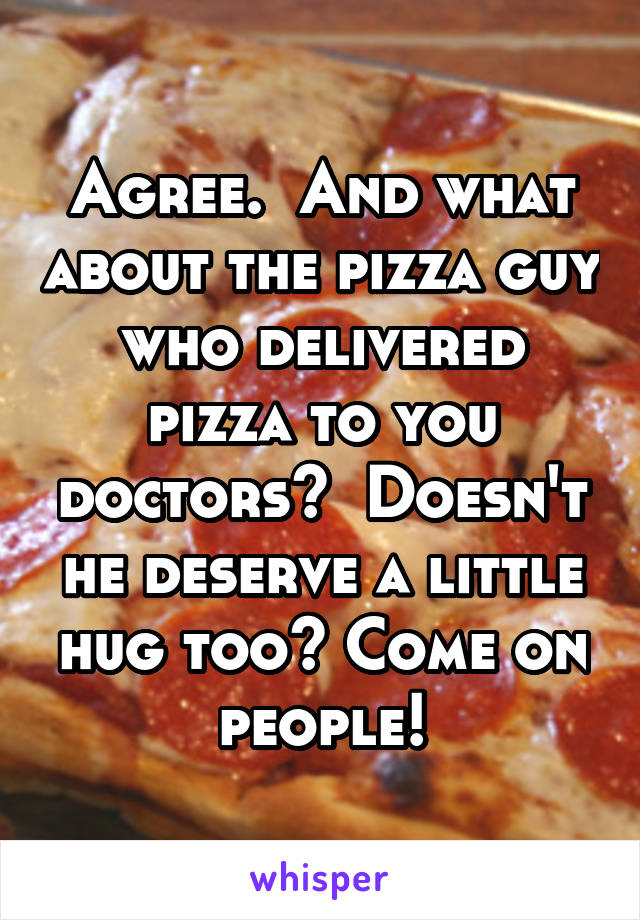 Agree.  And what about the pizza guy who delivered pizza to you doctors?  Doesn't he deserve a little hug too? Come on people!