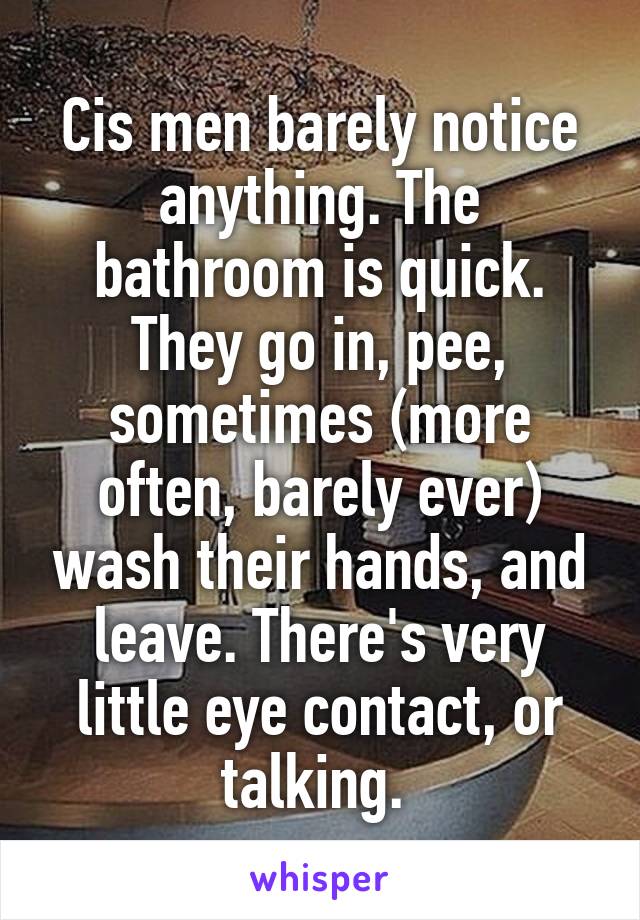 Cis men barely notice anything. The bathroom is quick. They go in, pee, sometimes (more often, barely ever) wash their hands, and leave. There's very little eye contact, or talking. 