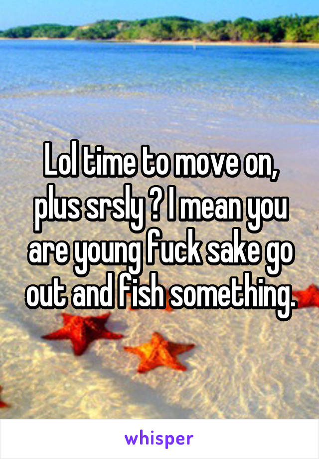 Lol time to move on, plus srsly ? I mean you are young fuck sake go out and fish something.